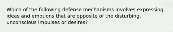 Which of the following defense mechanisms involves expressing ideas and emotions that are opposite of the disturbing, unconscious impulses or desires?