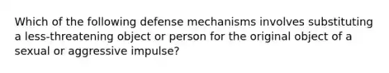 Which of the following defense mechanisms involves substituting a less-threatening object or person for the original object of a sexual or aggressive impulse?