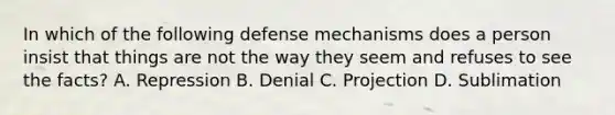 In which of the following defense mechanisms does a person insist that things are not the way they seem and refuses to see the facts? A. Repression B. Denial C. Projection D. Sublimation