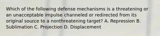 Which of the following defense mechanisms is a threatening or an unacceptable impulse channeled or redirected from its original source to a nonthreatening target? A. Repression B. Sublimation C. Projection D. Displacement