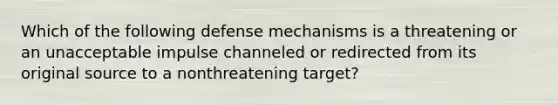 Which of the following defense mechanisms is a threatening or an unacceptable impulse channeled or redirected from its original source to a nonthreatening target?