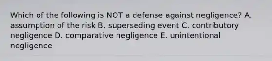 Which of the following is NOT a defense against​ negligence? A. assumption of the risk B. superseding event C. contributory negligence D. comparative negligence E. unintentional negligence