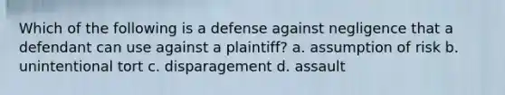 Which of the following is a defense against negligence that a defendant can use against a plaintiff? a. assumption of risk b. unintentional tort c. disparagement d. assault