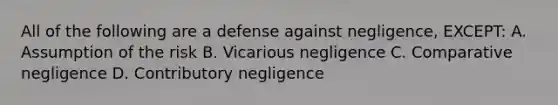 All of the following are a defense against negligence, EXCEPT: A. Assumption of the risk B. Vicarious negligence C. Comparative negligence D. Contributory negligence