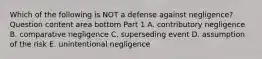 Which of the following is NOT a defense against​ negligence? Question content area bottom Part 1 A. contributory negligence B. comparative negligence C. superseding event D. assumption of the risk E. unintentional negligence