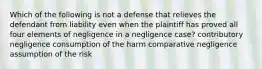 Which of the following is not a defense that relieves the defendant from liability even when the plaintiff has proved all four elements of negligence in a negligence case? contributory negligence consumption of the harm comparative negligence assumption of the risk