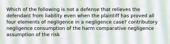 Which of the following is not a defense that relieves the defendant from liability even when the plaintiff has proved all four elements of negligence in a negligence case? contributory negligence consumption of the harm comparative negligence assumption of the risk