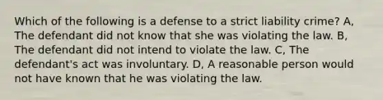 Which of the following is a defense to a strict liability crime? A, The defendant did not know that she was violating the law. B, The defendant did not intend to violate the law. C, The defendant's act was involuntary. D, A reasonable person would not have known that he was violating the law.