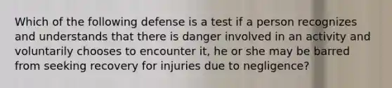 Which of the following defense is a test if a person recognizes and understands that there is danger involved in an activity and voluntarily chooses to encounter it, he or she may be barred from seeking recovery for injuries due to negligence?