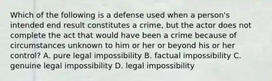 Which of the following is a defense used when a person's intended end result constitutes a crime, but the actor does not complete the act that would have been a crime because of circumstances unknown to him or her or beyond his or her control? A. pure legal impossibility B. factual impossibility C. genuine legal impossibility D. legal impossibility