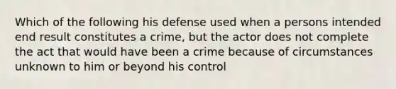 Which of the following his defense used when a persons intended end result constitutes a crime, but the actor does not complete the act that would have been a crime because of circumstances unknown to him or beyond his control