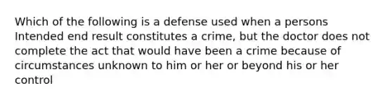 Which of the following is a defense used when a persons Intended end result constitutes a crime, but the doctor does not complete the act that would have been a crime because of circumstances unknown to him or her or beyond his or her control