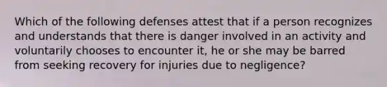 Which of the following defenses attest that if a person recognizes and understands that there is danger involved in an activity and voluntarily chooses to encounter it, he or she may be barred from seeking recovery for injuries due to negligence?