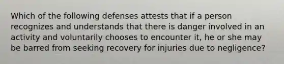 Which of the following defenses attests that if a person recognizes and understands that there is danger involved in an activity and voluntarily chooses to encounter it, he or she may be barred from seeking recovery for injuries due to negligence?