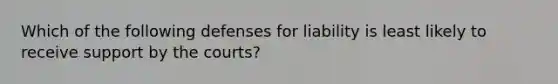 Which of the following defenses for liability is least likely to receive support by the courts?