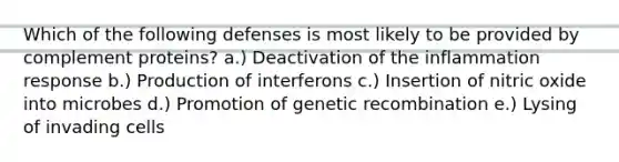 Which of the following defenses is most likely to be provided by complement proteins? a.) Deactivation of the inflammation response b.) Production of interferons c.) Insertion of nitric oxide into microbes d.) Promotion of genetic recombination e.) Lysing of invading cells