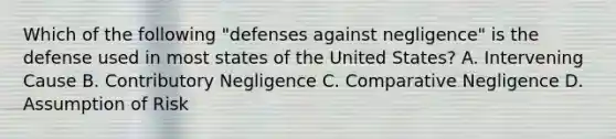 Which of the following "defenses against negligence" is the defense used in most states of the United States? A. Intervening Cause B. Contributory Negligence C. Comparative Negligence D. Assumption of Risk