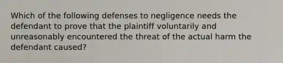 Which of the following defenses to negligence needs the defendant to prove that the plaintiff voluntarily and unreasonably encountered the threat of the actual harm the defendant caused?