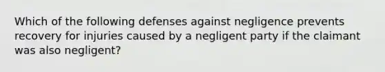 Which of the following defenses against negligence prevents recovery for injuries caused by a negligent party if the claimant was also negligent?