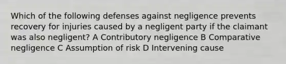 Which of the following defenses against negligence prevents recovery for injuries caused by a negligent party if the claimant was also negligent? A Contributory negligence B Comparative negligence C Assumption of risk D Intervening cause