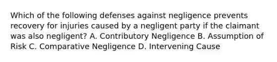 Which of the following defenses against negligence prevents recovery for injuries caused by a negligent party if the claimant was also negligent? A. Contributory Negligence B. Assumption of Risk C. Comparative Negligence D. Intervening Cause