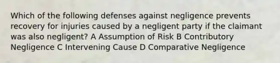 Which of the following defenses against negligence prevents recovery for injuries caused by a negligent party if the claimant was also negligent? A Assumption of Risk B Contributory Negligence C Intervening Cause D Comparative Negligence