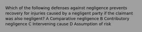 Which of the following defenses against negligence prevents recovery for injuries caused by a negligent party if the claimant was also negligent? A Comparative negligence B Contributory negligence C Intervening cause D Assumption of risk