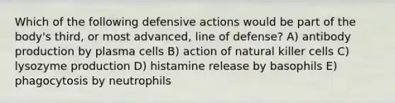 Which of the following defensive actions would be part of the body's third, or most advanced, line of defense? A) antibody production by plasma cells B) action of natural killer cells C) lysozyme production D) histamine release by basophils E) phagocytosis by neutrophils