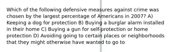 Which of the following defensive measures against crime was chosen by the largest percentage of Americans in 2007? A) Keeping a dog for protection B) Buying a burglar alarm installed in their home C) Buying a gun for self-protection or home protection D) Avoiding going to certain places or neighborhoods that they might otherwise have wanted to go to