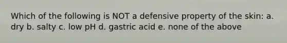 Which of the following is NOT a defensive property of the skin: a. dry b. salty c. low pH d. gastric acid e. none of the above