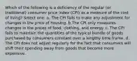 Which of the following is a deficiency of the regular (or traditional) consumer price index (CPI) as a measure of the cost of living? Select one: a. The CPI fails to make any adjustment for changes in the price of housing. b.The CPI only measures changes in the prices of food, clothing, and energy. c. The CPI fails to maintain the quantities of the typical bundle of goods purchased by consumers constant over a lengthy time frame. d. The CPI does not adjust regularly for the fact that consumers will shift their spending away from goods that become more expensive.