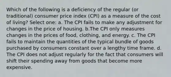 Which of the following is a deficiency of the regular (or traditional) consumer price index (CPI) as a measure of the cost of living? Select one: a. The CPI fails to make any adjustment for changes in the price of housing. b.The CPI only measures changes in the prices of food, clothing, and energy. c. The CPI fails to maintain the quantities of the typical bundle of goods purchased by consumers constant over a lengthy time frame. d. The CPI does not adjust regularly for the fact that consumers will shift their spending away from goods that become more expensive.