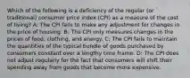 Which of the following is a deficiency of the regular (or traditional) consumer price index (CPI) as a measure of the cost of living? A: The CPI fails to make any adjustment for changes in the price of housing. B: The CPI only measures changes in the prices of food, clothing, and energy. C: The CPI fails to maintain the quantities of the typical bundle of goods purchased by consumers constant over a lengthy time frame. D: The CPI does not adjust regularly for the fact that consumers will shift their spending away from goods that become more expensive.