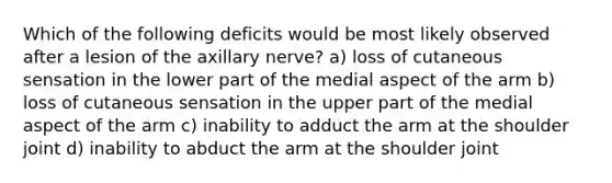 Which of the following deficits would be most likely observed after a lesion of the axillary nerve? a) loss of cutaneous sensation in the lower part of the medial aspect of the arm b) loss of cutaneous sensation in the upper part of the medial aspect of the arm c) inability to adduct the arm at the shoulder joint d) inability to abduct the arm at the shoulder joint