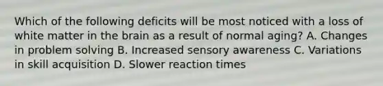 Which of the following deficits will be most noticed with a loss of white matter in the brain as a result of normal aging? A. Changes in problem solving B. Increased sensory awareness C. Variations in skill acquisition D. Slower reaction times