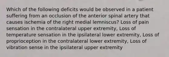 Which of the following deficits would be observed in a patient suffering from an occlusion of the anterior spinal artery that causes ischemia of the right medial lemniscus? Loss of pain sensation in the contralateral upper extremity, Loss of temperature sensation in the ipsilateral lower extremity, Loss of proprioception in the contralateral lower extremity, Loss of vibration sense in the ipsilateral upper extremity