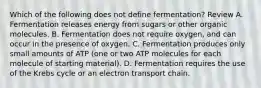 Which of the following does not define fermentation? Review A. Fermentation releases energy from sugars or other organic molecules. B. Fermentation does not require oxygen, and can occur in the presence of oxygen. C. Fermentation produces only small amounts of ATP (one or two ATP molecules for each molecule of starting material). D. Fermentation requires the use of the Krebs cycle or an electron transport chain.