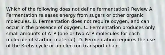 Which of the following does not define fermentation? Review A. Fermentation releases energy from sugars or other <a href='https://www.questionai.com/knowledge/kjUwUacPFG-organic-molecules' class='anchor-knowledge'>organic molecules</a>. B. Fermentation does not require oxygen, and can occur in the presence of oxygen. C. Fermentation produces only small amounts of ATP (one or two ATP molecules for each molecule of starting material). D. Fermentation requires the use of the <a href='https://www.questionai.com/knowledge/kqfW58SNl2-krebs-cycle' class='anchor-knowledge'>krebs cycle</a> or an electron transport chain.