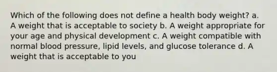 Which of the following does not define a health body weight? a. A weight that is acceptable to society b. A weight appropriate for your age and physical development c. A weight compatible with normal blood pressure, lipid levels, and glucose tolerance d. A weight that is acceptable to you