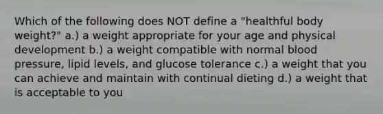 Which of the following does NOT define a "healthful body weight?" a.) a weight appropriate for your age and physical development b.) a weight compatible with normal blood pressure, lipid levels, and glucose tolerance c.) a weight that you can achieve and maintain with continual dieting d.) a weight that is acceptable to you