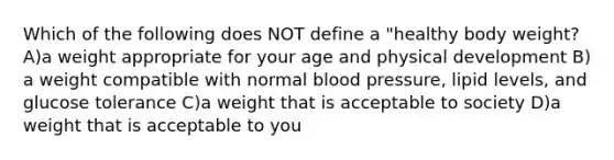 Which of the following does NOT define a "healthy body weight? A)a weight appropriate for your age and physical development B) a weight compatible with normal blood pressure, lipid levels, and glucose tolerance C)a weight that is acceptable to society D)a weight that is acceptable to you