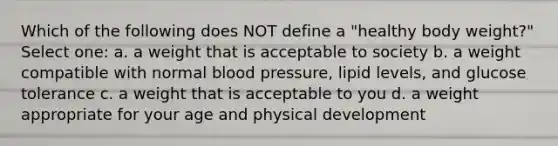 Which of the following does NOT define a "healthy body weight?" Select one: a. a weight that is acceptable to society b. a weight compatible with normal blood pressure, lipid levels, and glucose tolerance c. a weight that is acceptable to you d. a weight appropriate for your age and physical development