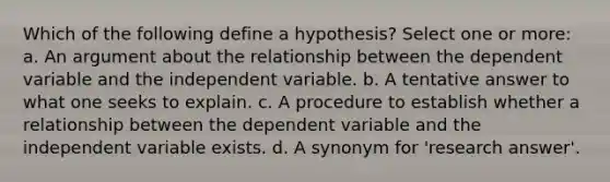 Which of the following define a hypothesis? Select one or more: a. An argument about the relationship between the dependent variable and the independent variable. b. A tentative answer to what one seeks to explain. c. A procedure to establish whether a relationship between the dependent variable and the independent variable exists. d. A synonym for 'research answer'.