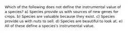 Which of the following does not define the instrumental value of a species? a) Species provide us with sources of new genes for crops. b) Species are valuable because they exist. c) Species provide us with nuts to sell. d) Species are beautiful to look at. e) All of these define a species's instrumental value.