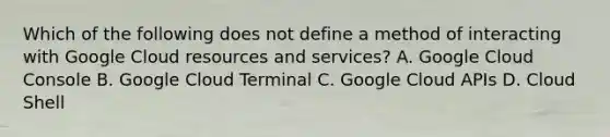 Which of the following does not define a method of interacting with Google Cloud resources and services? A. Google Cloud Console B. Google Cloud Terminal C. Google Cloud APIs D. Cloud Shell