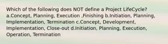 Which of the following does NOT define a Project LifeCycle? a.Concept, Planning, Execution ,Finishing b.Initiation, Planning, Implementation, Termination c.Concept, Development, Implementation, Close-out d.Initiation, Planning, Execution, Operation, Termination