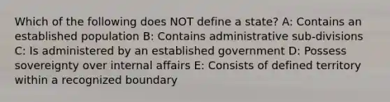 Which of the following does NOT define a state? A: Contains an established population B: Contains administrative sub-divisions C: Is administered by an established government D: Possess sovereignty over internal affairs E: Consists of defined territory within a recognized boundary