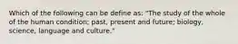 Which of the following can be define as: "The study of the whole of the human condition; past, present and future; biology, science, language and culture."