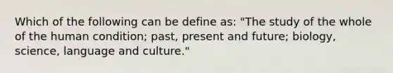 Which of the following can be define as: "The study of the whole of the human condition; past, present and future; biology, science, language and culture."