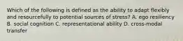 Which of the following is defined as the ability to adapt flexibly and resourcefully to potential sources of stress? A. ego resiliency B. social cognition C. representational ability D. cross-modal transfer